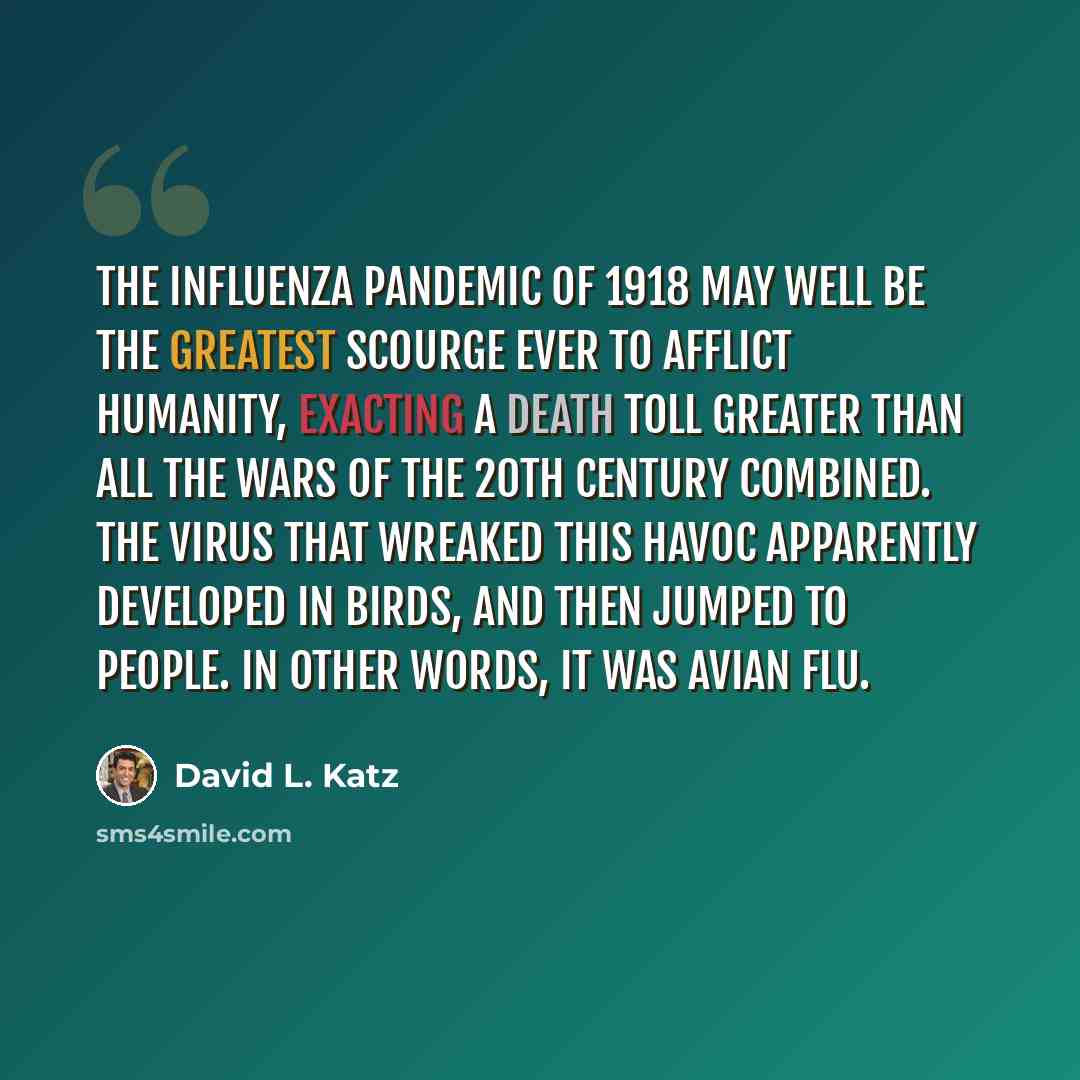 “The influenza pandemic of 1918 may well be the greatest scourge ever to afflict humanity, exacting a death toll greater than all the wars of the 20th Century combined. The virus that wreaked this havoc apparently developed in birds, and then jumped to people. In other words, it was avian flu.” quote by David L. Katz