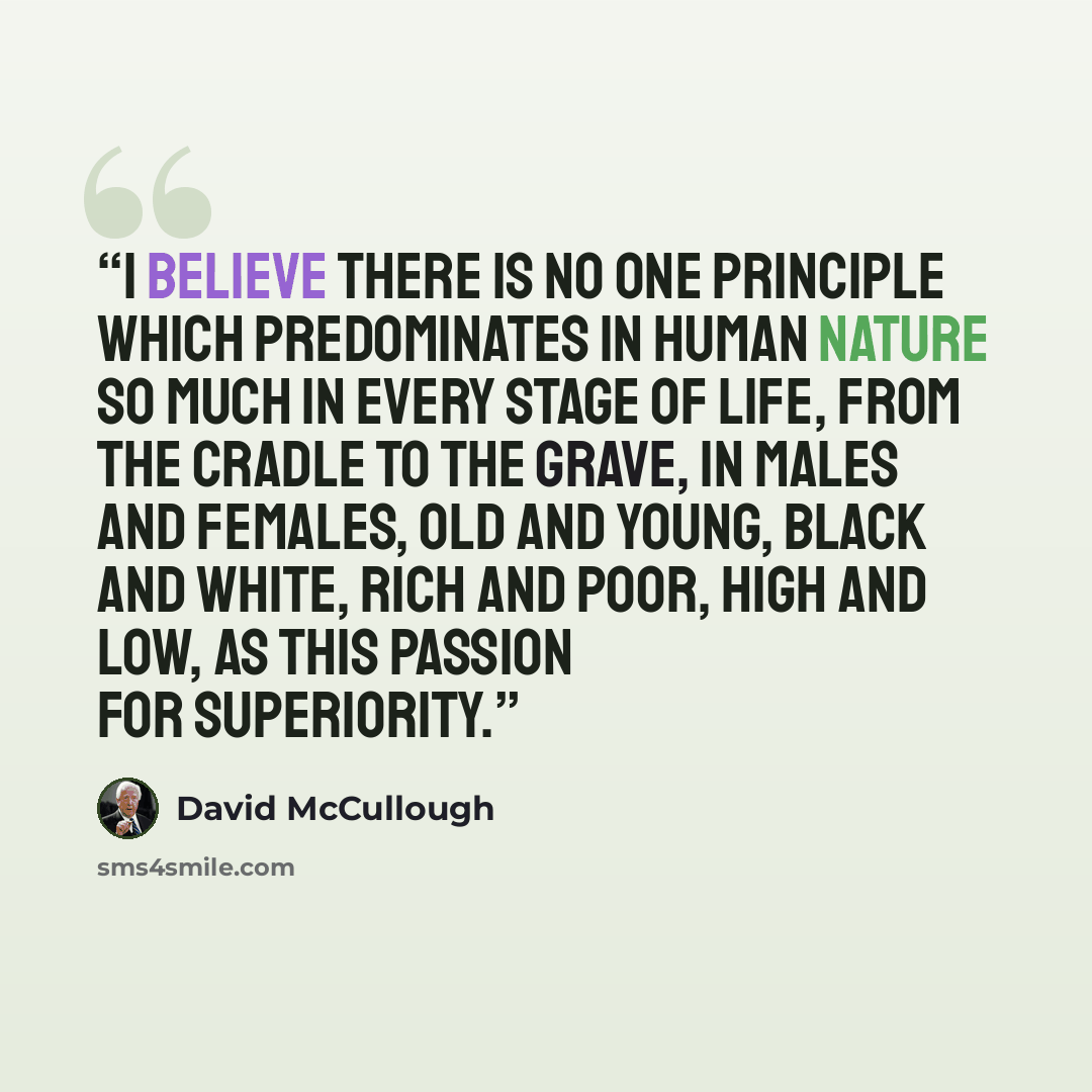 “I believe there is no one principle which predominates in human nature so much in every stage of life, from the cradle to the grave, in males and females, old and young, black and white, rich and poor, high and low, as this passion for superiority.” quote by David McCullough
