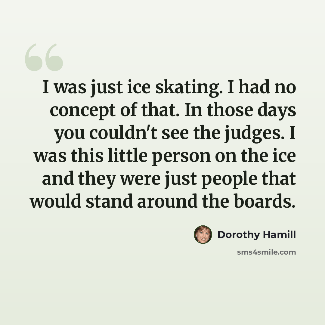 “I was just ice skating. I had no concept of that. In those days you couldn't see the judges. I was this little person on the ice and they were just people that would stand around the boards.” quote by Dorothy Hamill