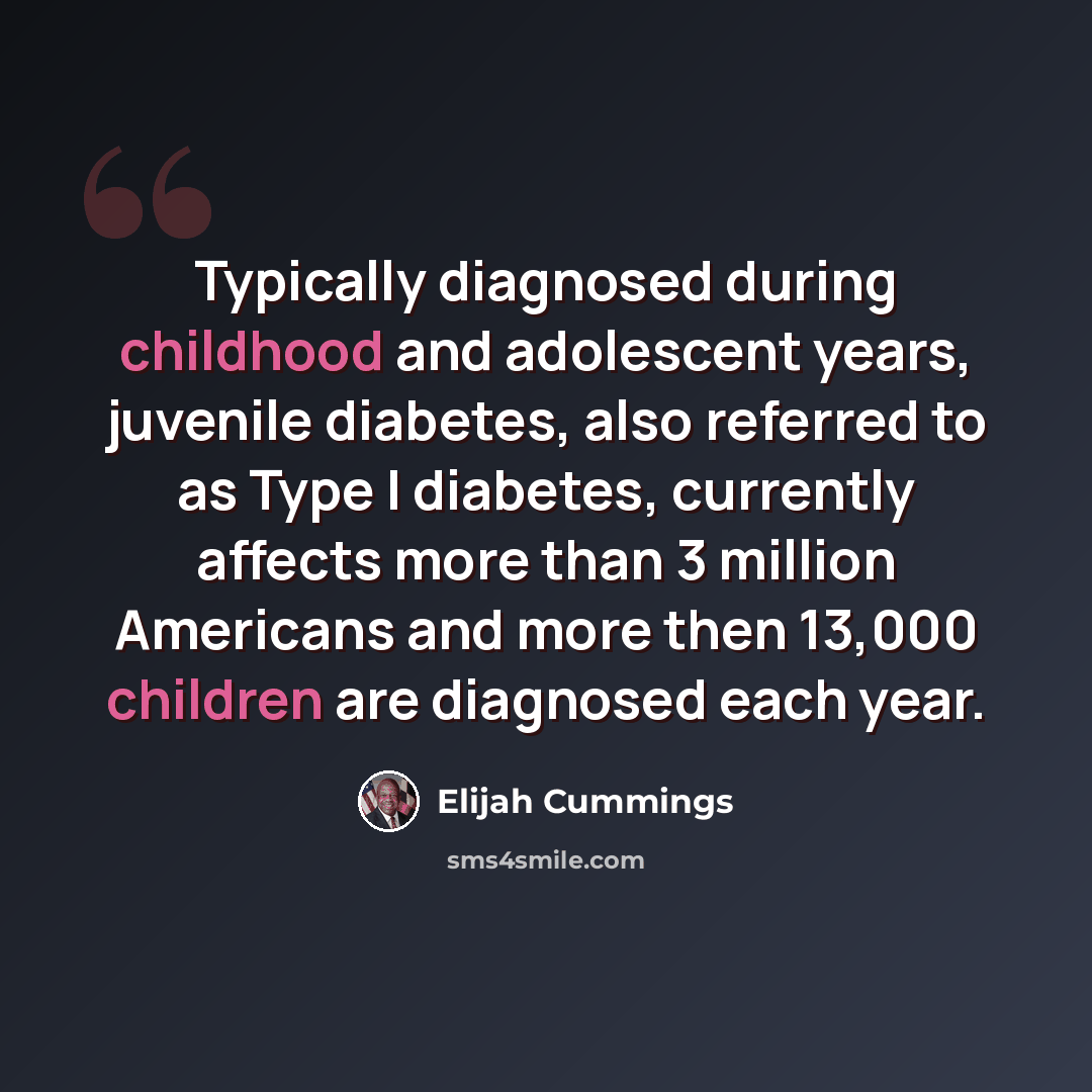 “Typically diagnosed during childhood and adolescent years, juvenile diabetes, also referred to as Type I diabetes, currently affects more than 3 million Americans and more then 13,000 children are diagnosed each year.” quote by Elijah Cummings
