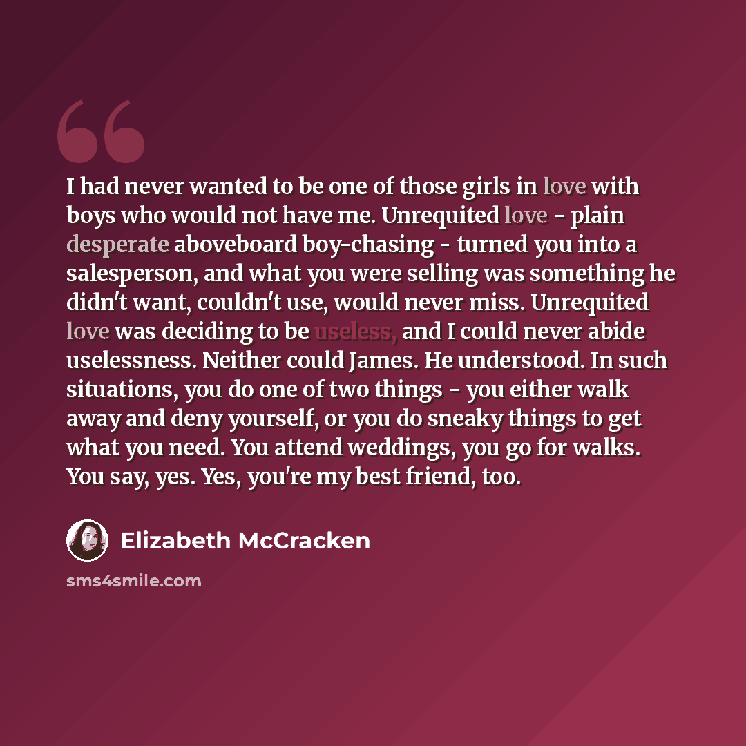“I had never wanted to be one of those girls in love with boys who would not have me. Unrequited love - plain desperate aboveboard boy-chasing - turned you into a salesperson, and what you were selling was something he didn't want, couldn't use, would never miss. Unrequited love was deciding to be…” quote by Elizabeth McCracken