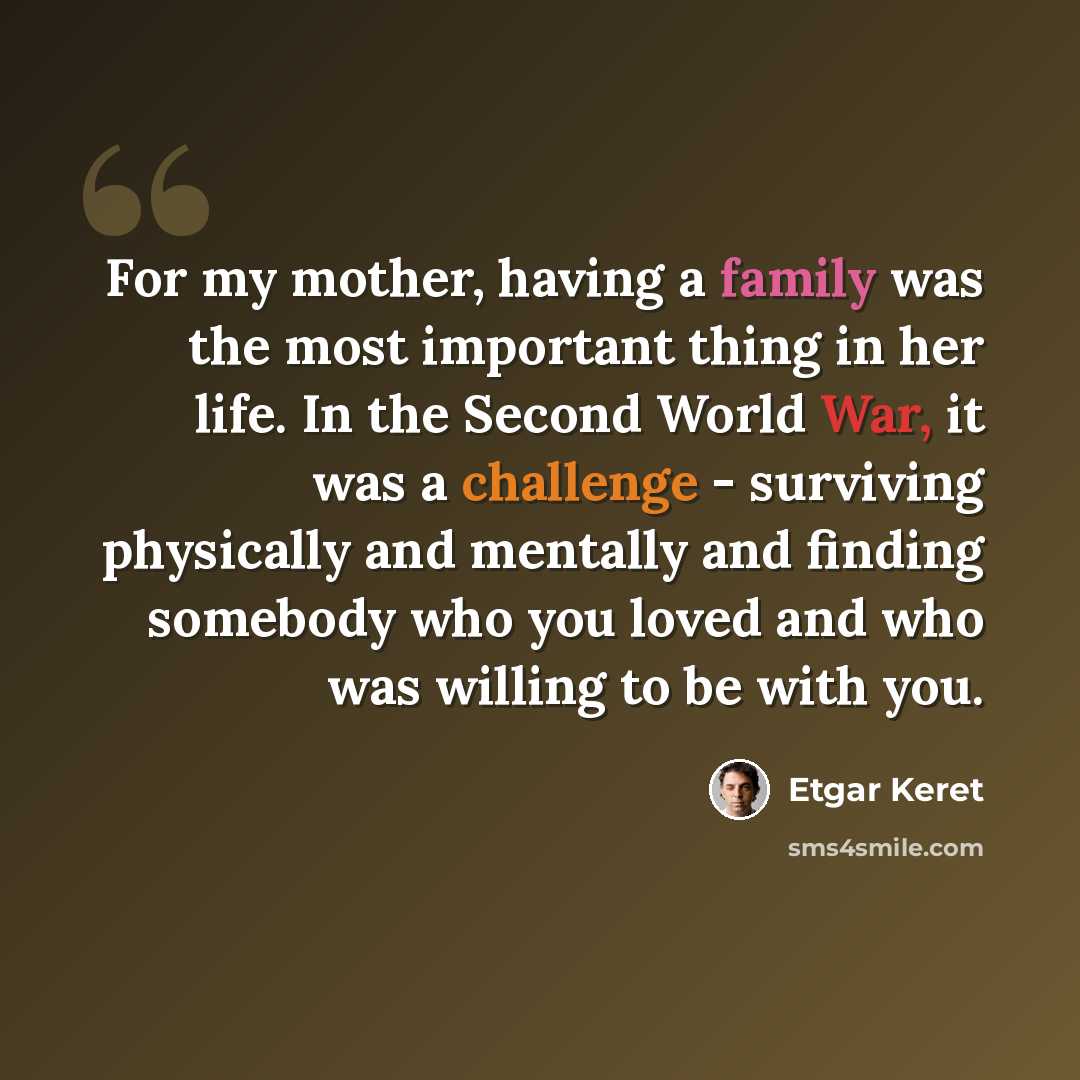 “For my mother, having a family was the most important thing in her life. In the Second World War, it was a challenge - surviving physically and mentally and finding somebody who you loved and who was willing to be with you.” quote by Etgar Keret