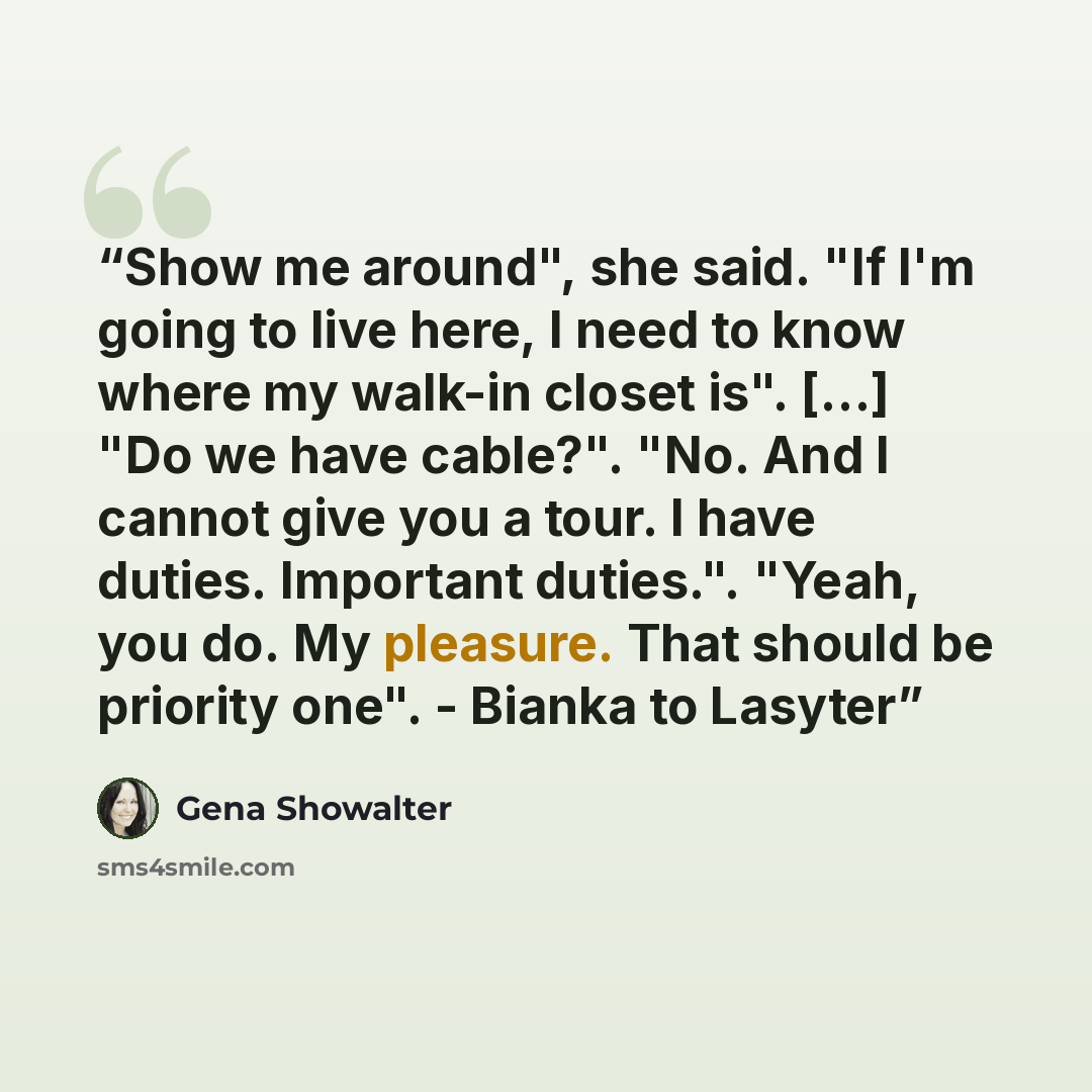 “Show me around", she said. "If I'm going to live here, I need to know where my walk-in closet is". [...] "Do we have cable?". "No. And I cannot give you a tour. I have duties. Important duties.". "Yeah, you do. My pleasure. That should be priority one". - Bianka to Lasyter” quote by Gena Showalter