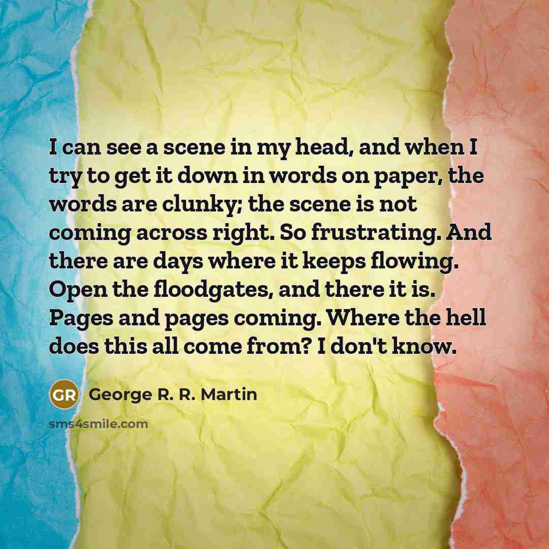 “I can see a scene in my head, and when I try to get it down in words on paper, the words are clunky; the scene is not coming across right. So frustrating. And there are days where it keeps flowing. Open the floodgates, and there it is. Pages and pages coming. Where the hell does this all come…” quote by George R. R. Martin