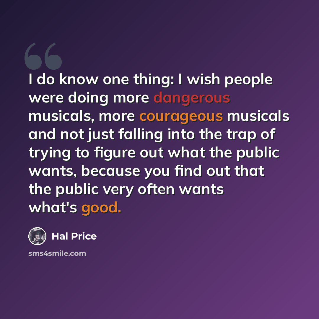 “I do know one thing: I wish people were doing more dangerous musicals, more courageous musicals and not just falling into the trap of trying to figure out what the public wants, because you find out that the public very often wants what's good.” quote by Hal Price