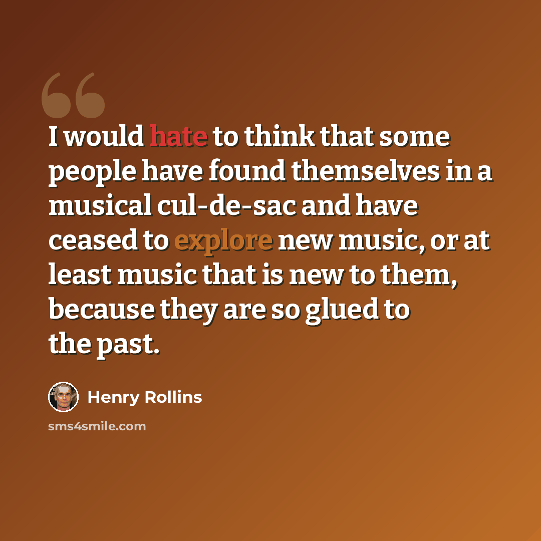 “I would hate to think that some people have found themselves in a musical cul-de-sac and have ceased to explore new music, or at least music that is new to them, because they are so glued to the past.” quote by Henry Rollins