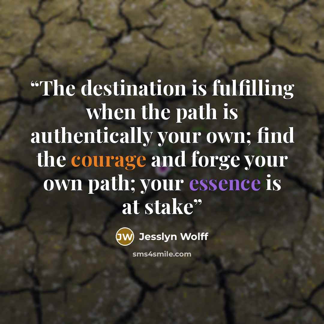 “The destination is fulfilling when the path is authentically your own; find the courage and forge your own path; your essence is at stake” quote by Jesslyn Wolff