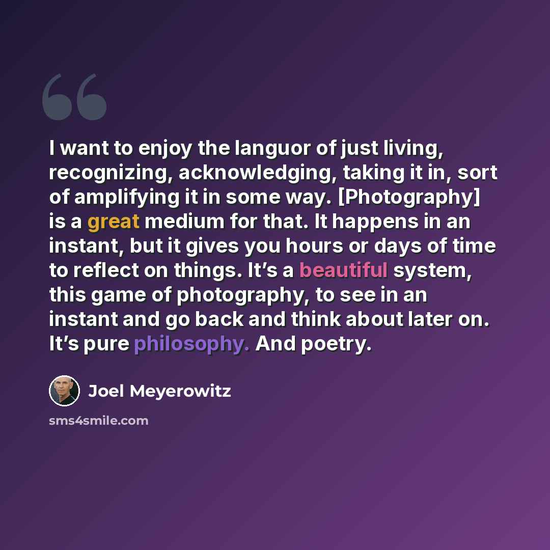 “I want to enjoy the languor of just living, recognizing, acknowledging, taking it in, sort of amplifying it in some way. [Photography] is a great medium for that. It happens in an instant, but it gives you hours or days of time to reflect on things. It’s a beautiful system, this game of…” quote by Joel Meyerowitz