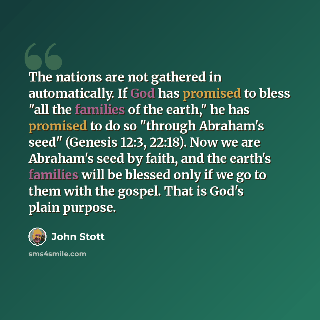 “The nations are not gathered in automatically. If God has promised to bless "all the families of the earth," he has promised to do so "through Abraham's seed" (Genesis 12:3, 22:18). Now we are Abraham's seed by faith, and the earth's families will be blessed only if we go to them with the gospel…” quote by John Stott