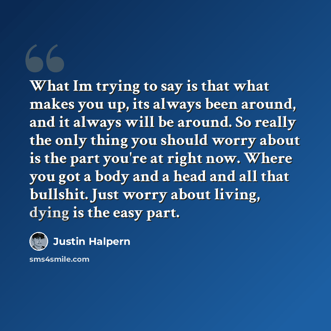 “What Im trying to say is that what makes you up, its always been around, and it always will be around. So really the only thing you should worry about is the part you're at right now. Where you got a body and a head and all that bullshit. Just worry about living, dying is the easy part.” quote by Justin Halpern