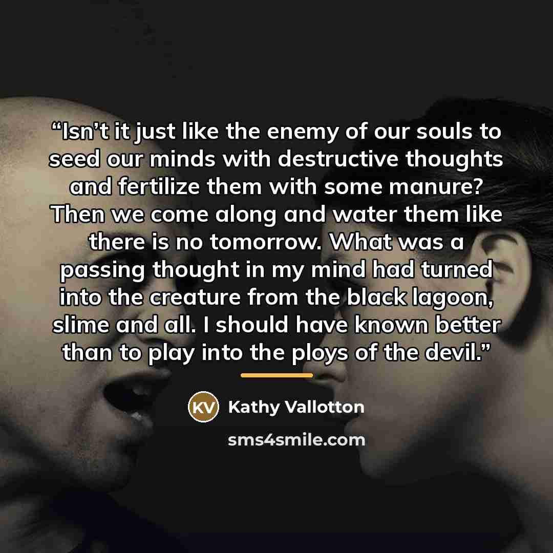 “Isn’t it just like the enemy of our souls to seed our minds with destructive thoughts and fertilize them with some manure? Then we come along and water them like there is no tomorrow. What was a passing thought in my mind had turned into the creature from the black lagoon, slime and all. I should…” quote by Kathy Vallotton