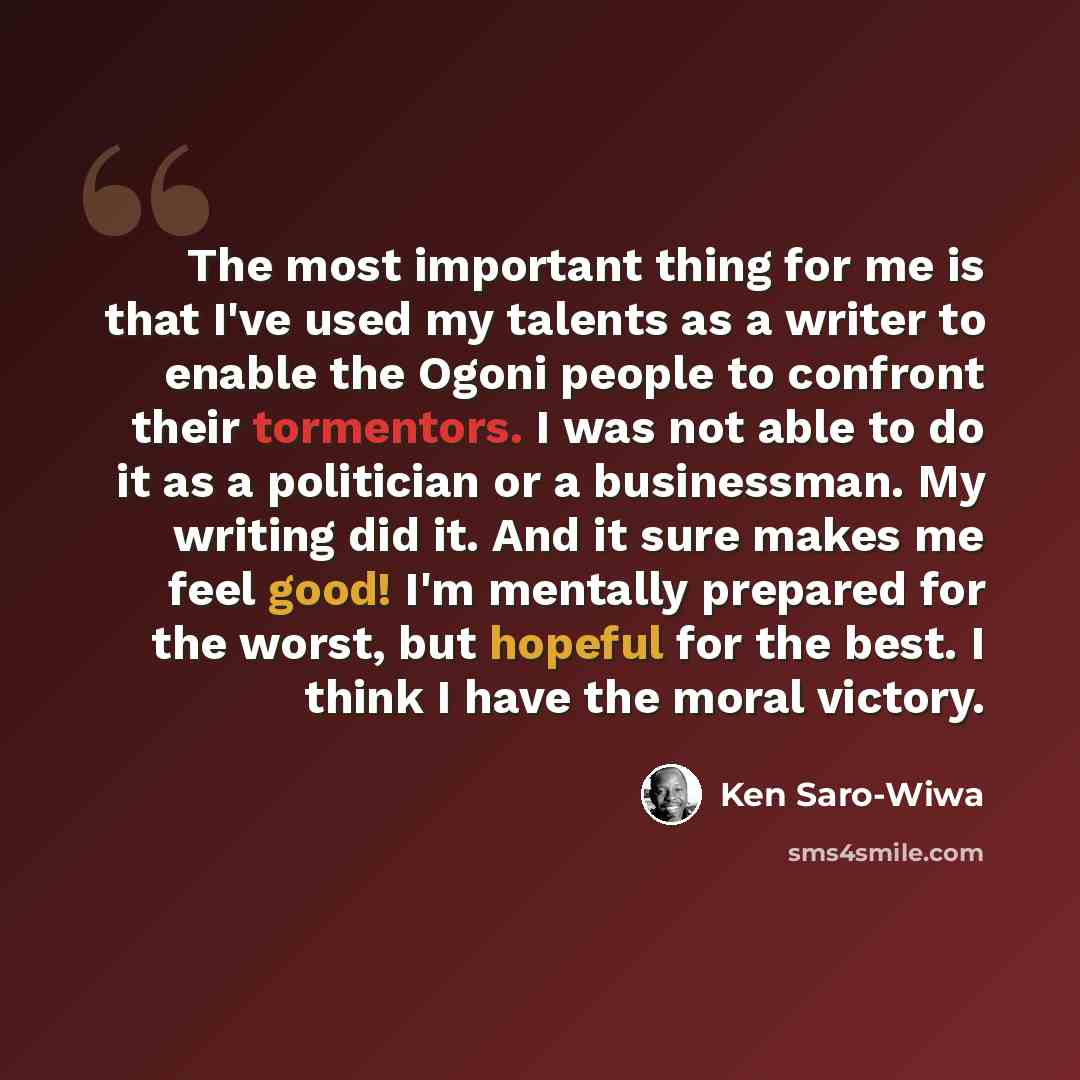 “The most important thing for me is that I've used my talents as a writer to enable the Ogoni people to confront their tormentors. I was not able to do it as a politician or a businessman. My writing did it. And it sure makes me feel good! I'm mentally prepared for the worst, but hopeful for the…” quote by Ken Saro-Wiwa