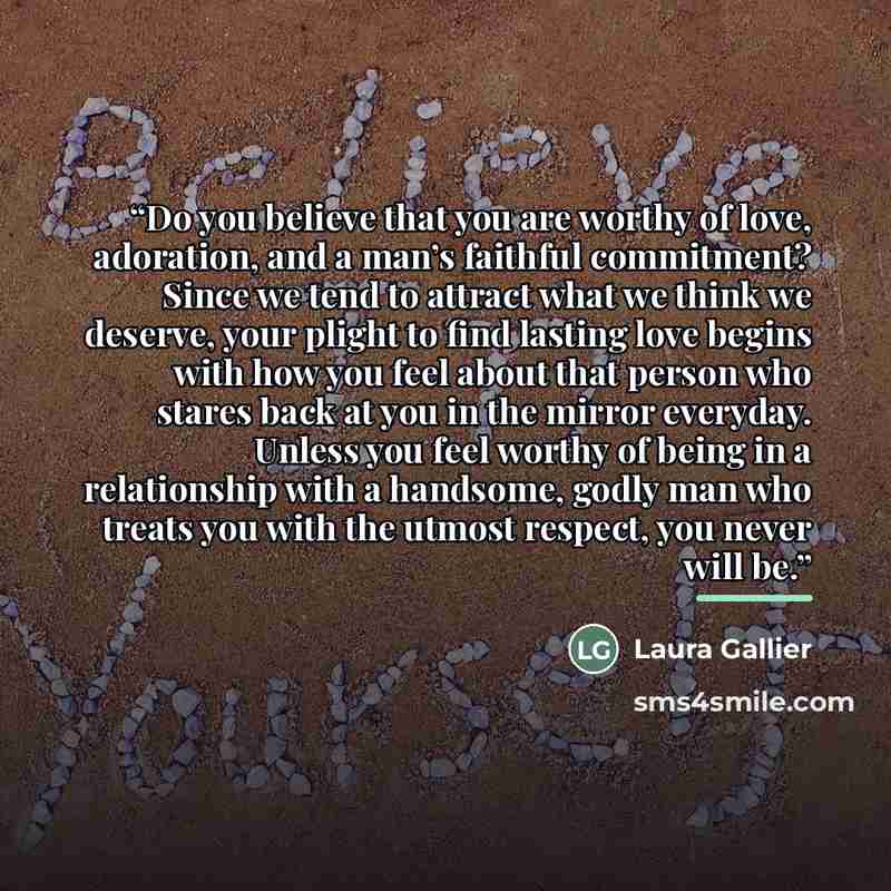 “Do you believe that you are worthy of love, adoration, and a man’s faithful commitment? Since we tend to attract what we think we deserve, your plight to find lasting love begins with how you feel about that person who stares back at you in the mirror everyday. Unless you feel worthy of being in a…” quote by Laura Gallier