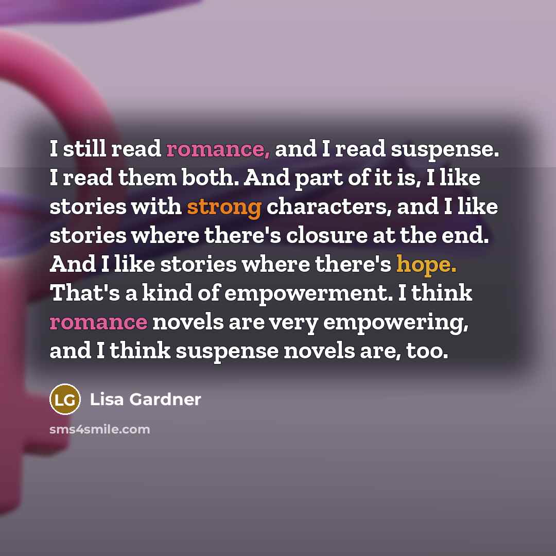 “I still read romance, and I read suspense. I read them both. And part of it is, I like stories with strong characters, and I like stories where there's closure at the end. And I like stories where there's hope. That's a kind of empowerment. I think romance novels are very empowering, and I think…” quote by Lisa Gardner