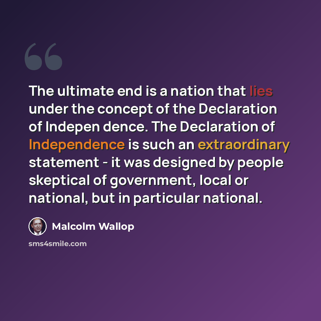 “The ultimate end is a nation that lies under the concept of the Declaration of Indepen dence. The Declaration of Independence is such an extraordinary statement - it was designed by people skeptical of government, local or national, but in particular national.” quote by Malcolm Wallop