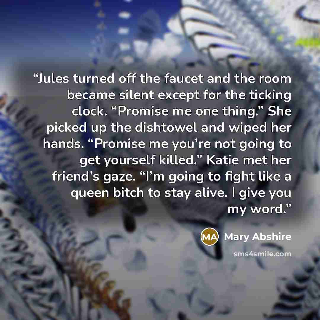 “Jules turned off the faucet and the room became silent except for the ticking clock. “Promise me one thing.” She picked up the dishtowel and wiped her hands. “Promise me you’re not going to get yourself killed.” Katie met her friend’s gaze. “I’m going to fight like a queen bitch to stay alive. I…” quote by Mary Abshire