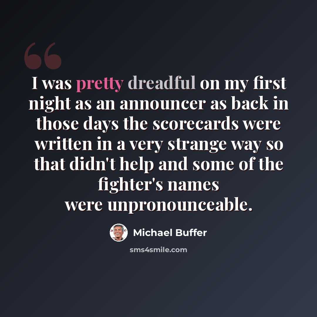 “I was pretty dreadful on my first night as an announcer as back in those days the scorecards were written in a very strange way so that didn't help and some of the fighter's names were unpronounceable.” quote by Michael Buffer
