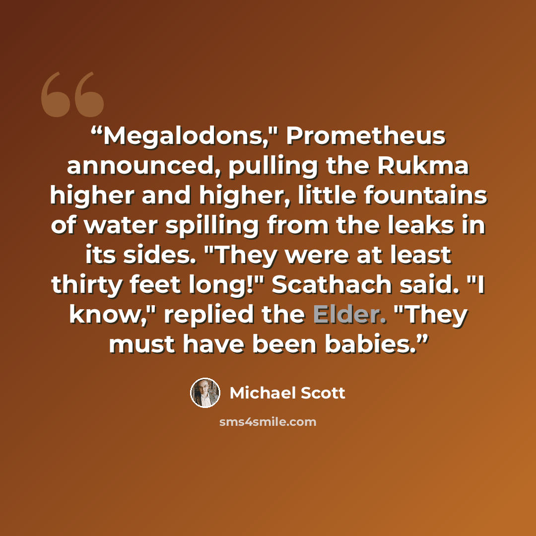“Megalodons," Prometheus announced, pulling the Rukma higher and higher, little fountains of water spilling from the leaks in its sides. "They were at least thirty feet long!" Scathach said. "I know," replied the Elder. "They must have been babies.” quote by Michael Scott