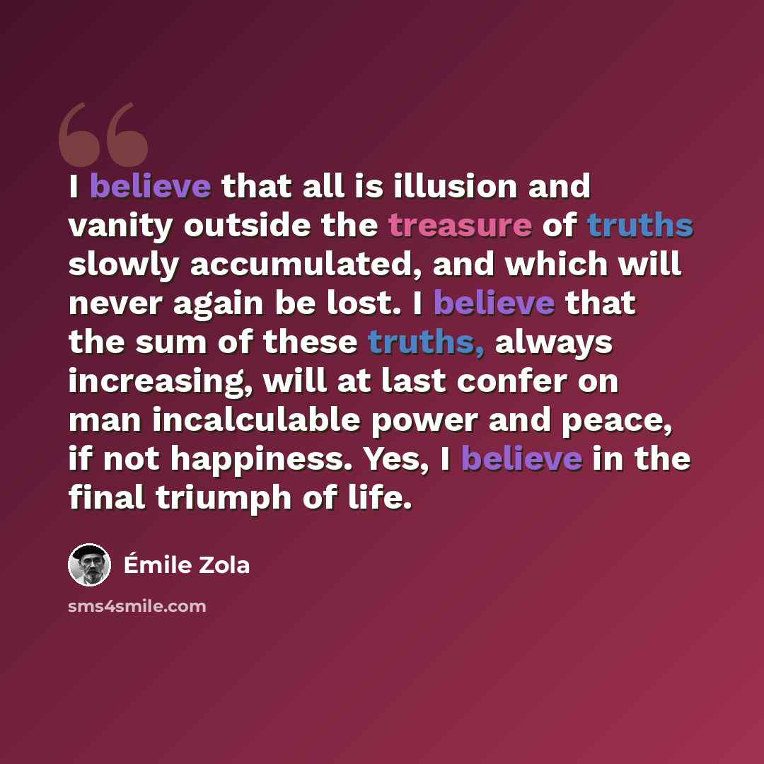 “I believe that all is illusion and vanity outside the treasure of truths slowly accumulated, and which will never again be lost. I believe that the sum of these truths, always increasing, will at last confer on man incalculable power and peace, if not happiness. Yes, I believe in the final triumph…” quote by Emile Zola