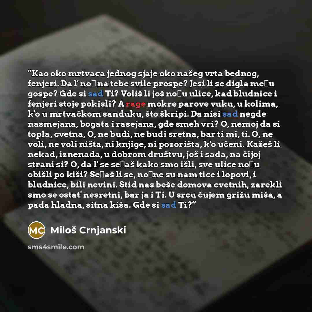 “Kao oko mrtvaca jednog sjaje oko našeg vrta bednog, fenjeri. Da l' noć na tebe svile prospe? Jesi li se digla među gospe? Gde si sad Ti? Voliš li još noću ulice, kad bludnice i fenjeri stoje pokisli? A rage mokre parove vuku, u kolima, k'o u mrtvačkom sanduku, što škripi. Da nisi sad negde…” quote by Miloš Crnjanski