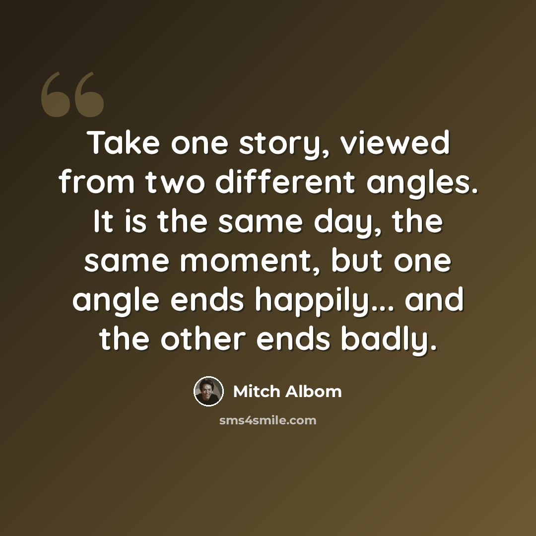 “Take one story, viewed from two different angles. It is the same day, the same moment, but one angle ends happily... and the other ends badly.” quote by Mitch Albom