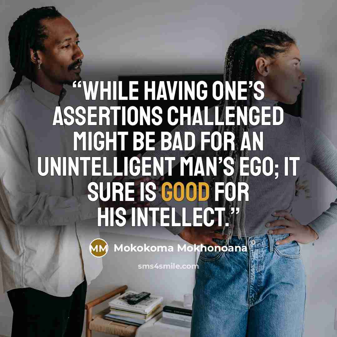 “While having one’s assertions challenged might be bad for an unintelligent man’s ego; it sure is good for his intellect.” quote by Mokokoma Mokhonoana