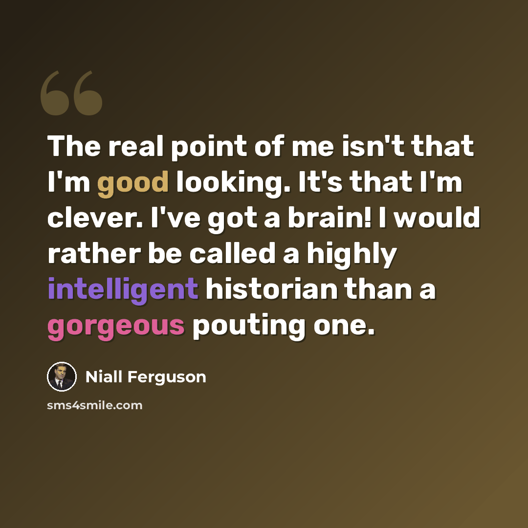 “The real point of me isn't that I'm good looking. It's that I'm clever. I've got a brain! I would rather be called a highly intelligent historian than a gorgeous pouting one.” quote by Niall Ferguson