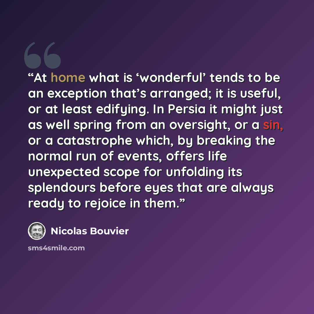 “At home what is ‘wonderful’ tends to be an exception that’s arranged; it is useful, or at least edifying. In Persia it might just as well spring from an oversight, or a sin, or a catastrophe which, by breaking the normal run of events, offers life unexpected scope for unfolding its splendours…” quote by Nicolas Bouvier