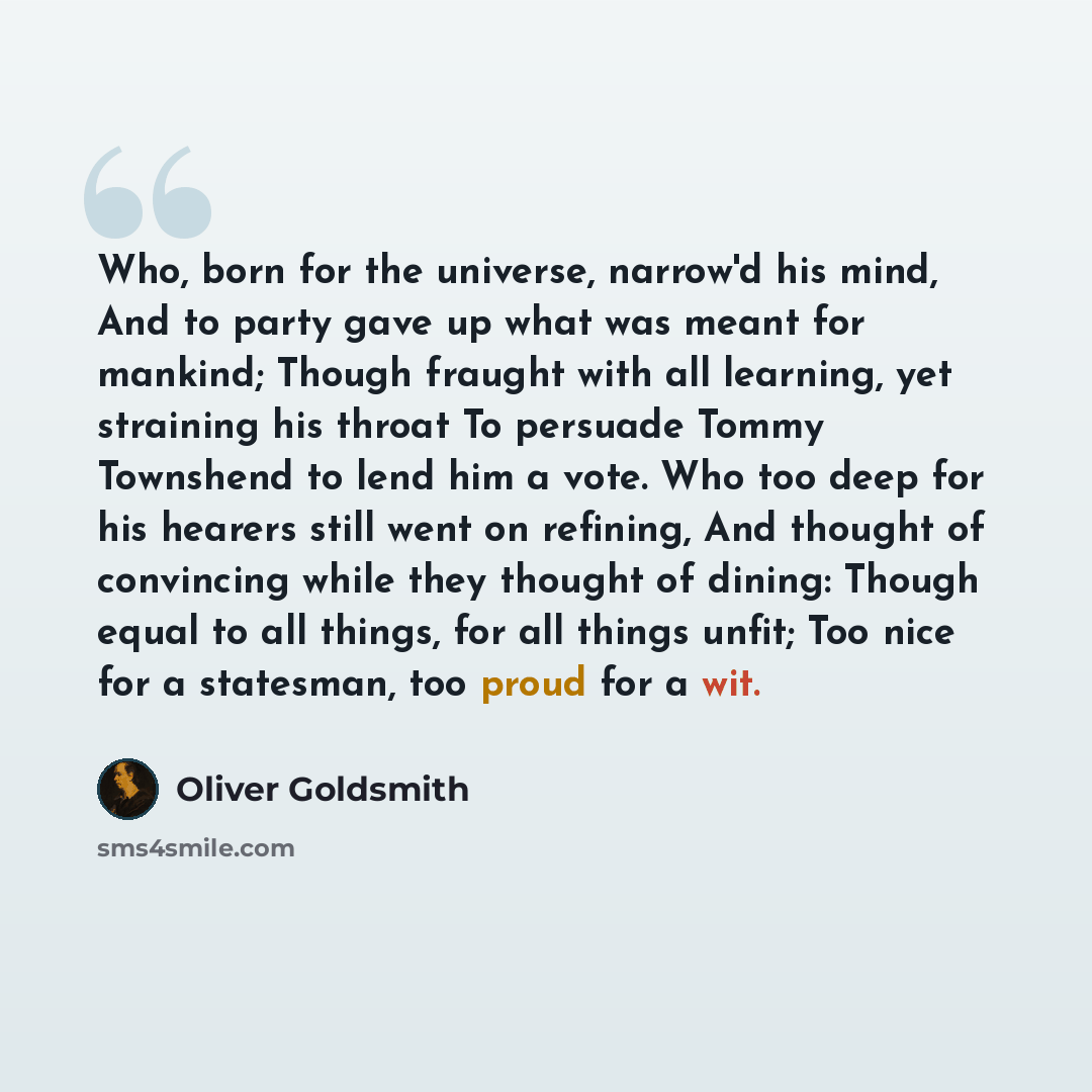 “Who, born for the universe, narrow'd his mind, And to party gave up what was meant for mankind; Though fraught with all learning, yet straining his throat To persuade Tommy Townshend to lend him a vote. Who too deep for his hearers still went on refining, And thought of convincing while they…” quote by Oliver Goldsmith
