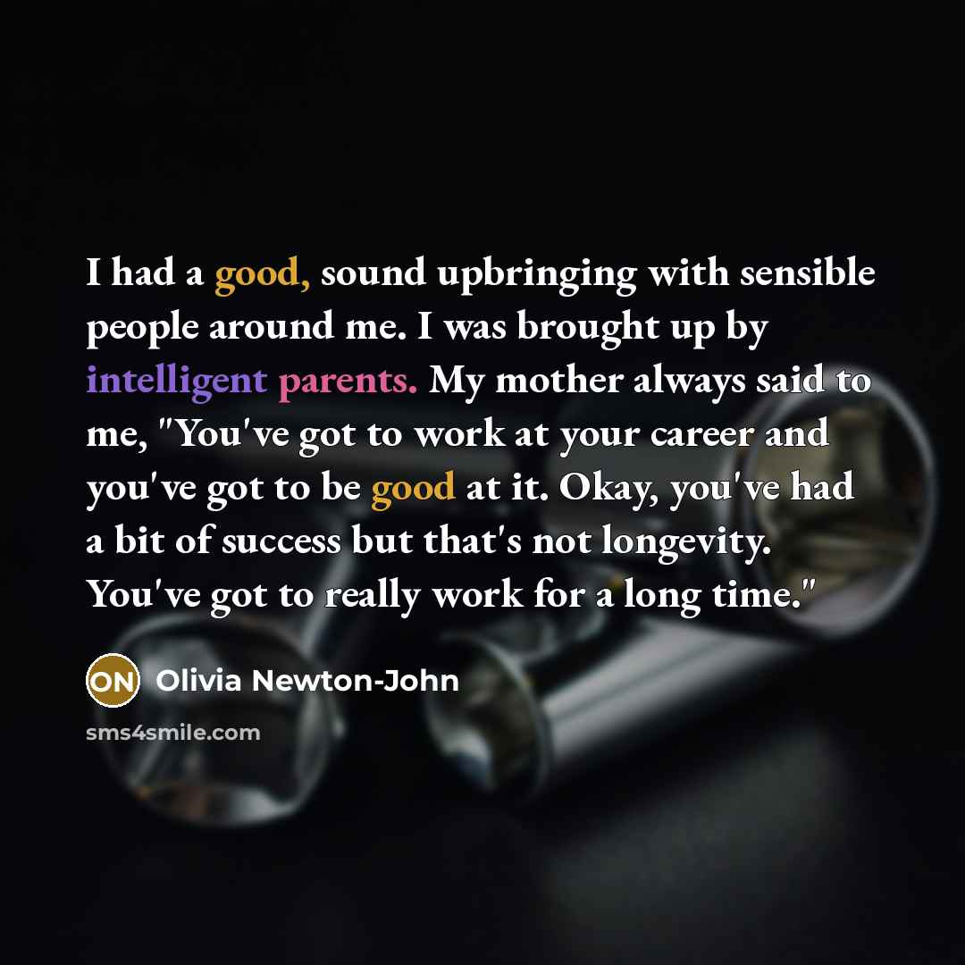 “I had a good, sound upbringing with sensible people around me. I was brought up by intelligent parents. My mother always said to me, "You've got to work at your career and you've got to be good at it. Okay, you've had a bit of success but that's not longevity. You've got to really work for a long…” quote by Olivia Newton-John
