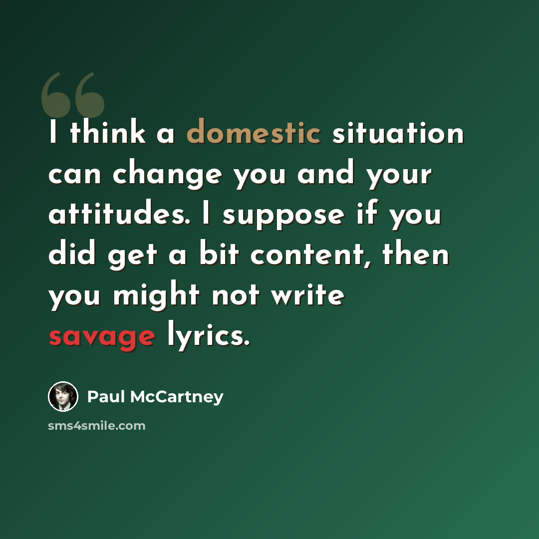 “I think a domestic situation can change you and your attitudes. I suppose if you did get a bit content, then you might not write savage lyrics.” quote by Paul McCartney