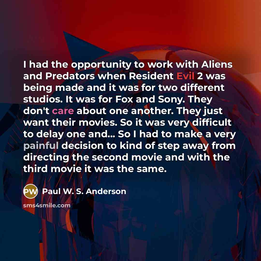 “I had the opportunity to work with Aliens and Predators when Resident Evil 2 was being made and it was for two different studios. It was for Fox and Sony. They don't care about one another. They just want their movies. So it was very difficult to delay one and... So I had to make a very painful…” quote by Paul W. S. Anderson