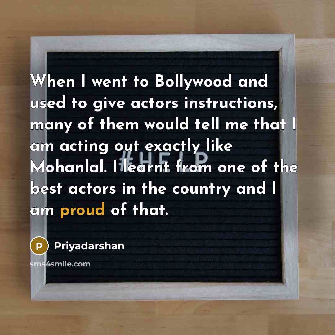 “When I went to Bollywood and used to give actors instructions, many of them would tell me that I am acting out exactly like Mohanlal. I learnt from one of the best actors in the country and I am proud of that.” quote by Priyadarshan