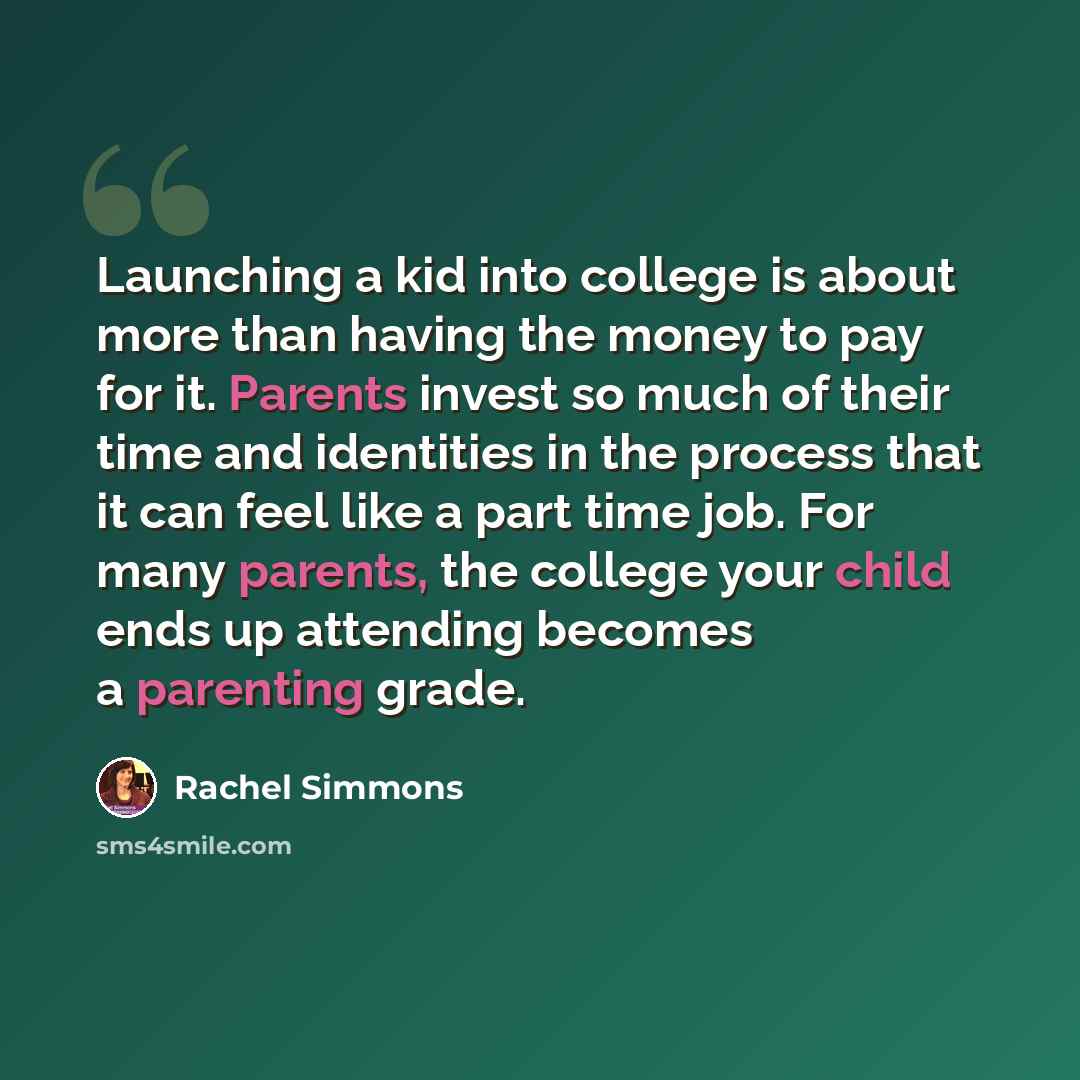“Launching a kid into college is about more than having the money to pay for it. Parents invest so much of their time and identities in the process that it can feel like a part time job. For many parents, the college your child ends up attending becomes a parenting grade.” quote by Rachel Simmons