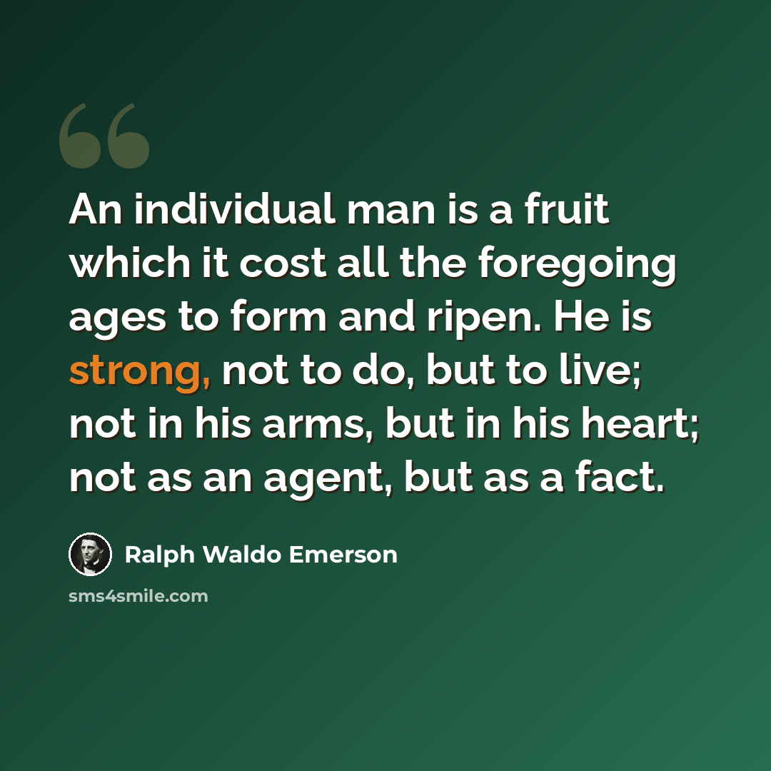 “An individual man is a fruit which it cost all the foregoing ages to form and ripen. He is strong, not to do, but to live; not in his arms, but in his heart; not as an agent, but as a fact.” quote by Ralph Waldo Emerson