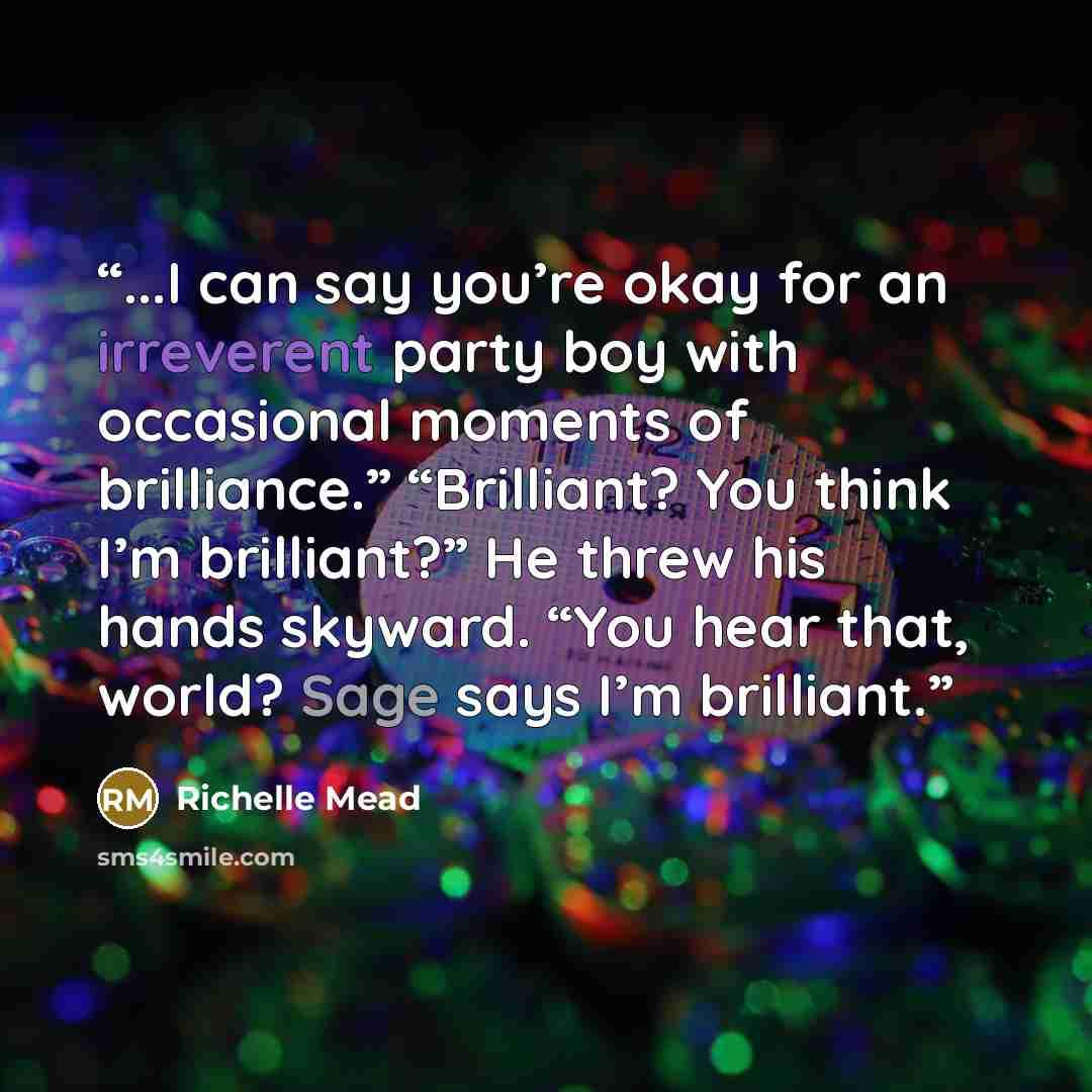 “...I can say you’re okay for an irreverent party boy with occasional moments of brilliance.” “Brilliant? You think I’m brilliant?” He threw his hands skyward. “You hear that, world? Sage says I’m brilliant.” quote by Richelle Mead