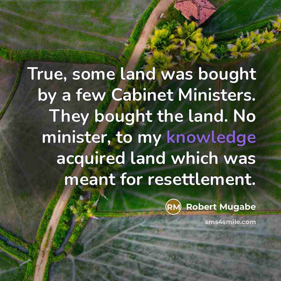 “True, some land was bought by a few Cabinet Ministers. They bought the land. No minister, to my knowledge acquired land which was meant for resettlement.” quote by Robert Mugabe