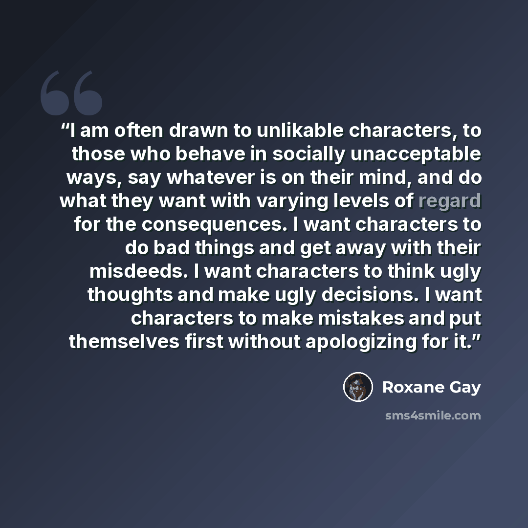 “I am often drawn to unlikable characters, to those who behave in socially unacceptable ways, say whatever is on their mind, and do what they want with varying levels of regard for the consequences. I want characters to do bad things and get away with their misdeeds. I want characters to think ugly…” quote by Roxane Gay