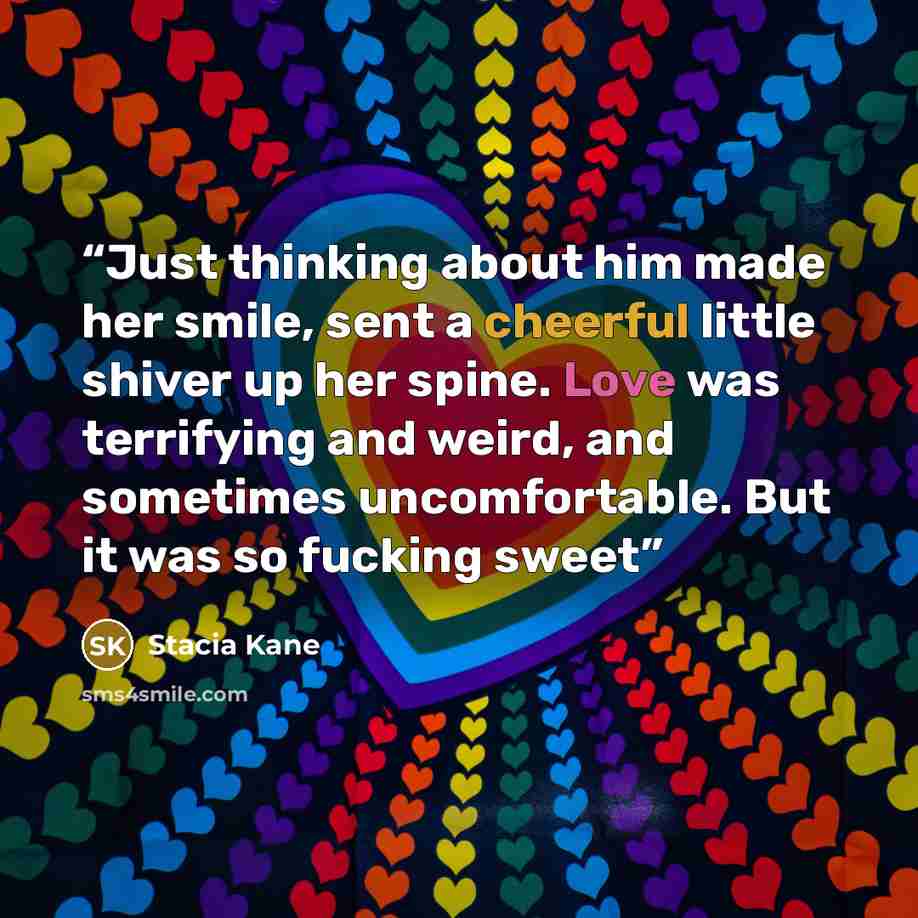 “Just thinking about him made her smile, sent a cheerful little shiver up her spine. Love was terrifying and weird, and sometimes uncomfortable. But it was so fucking sweet” quote by Stacia Kane