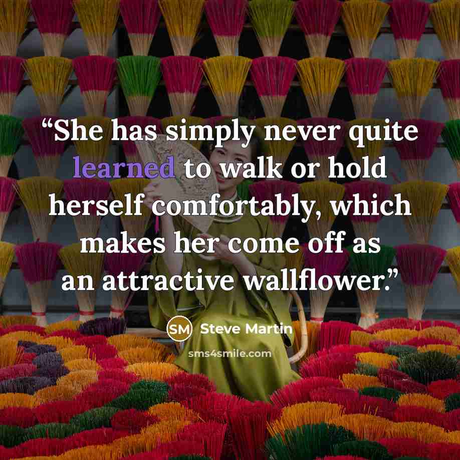 “She has simply never quite learned to walk or hold herself comfortably, which makes her come off as an attractive wallflower.” quote by Steve Martin