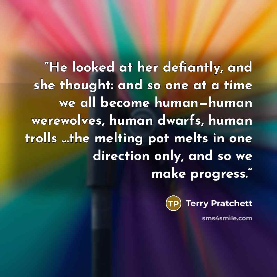 “He looked at her defiantly, and she thought: and so one at a time we all become human—human werewolves, human dwarfs, human trolls …the melting pot melts in one direction only, and so we make progress.” quote by Terry Pratchett