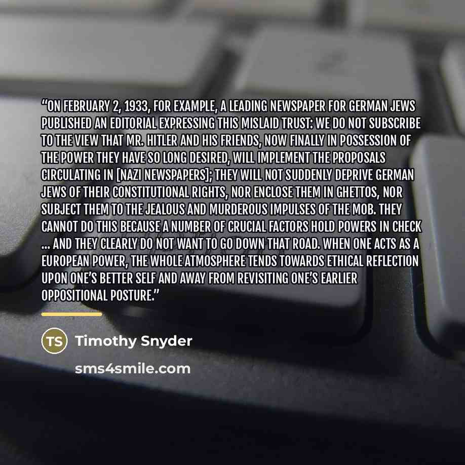 “On February 2, 1933, for example, a leading newspaper for German Jews published an editorial expressing this mislaid trust: We do not subscribe to the view that Mr. Hitler and his friends, now finally in possession of the power they have so long desired, will implement the proposals circulating in…” quote by Timothy Snyder