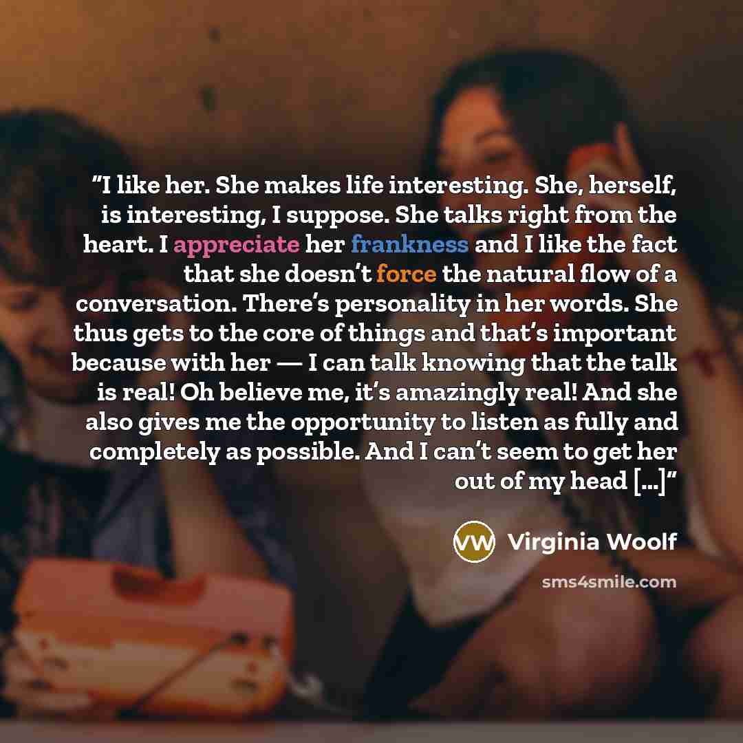 “I like her. She makes life interesting. She, herself, is interesting, I suppose. She talks right from the heart. I appreciate her frankness and I like the fact that she doesn’t force the natural flow of a conversation. There’s personality in her words. She thus gets to the core of things and…” quote by Virginia Woolf
