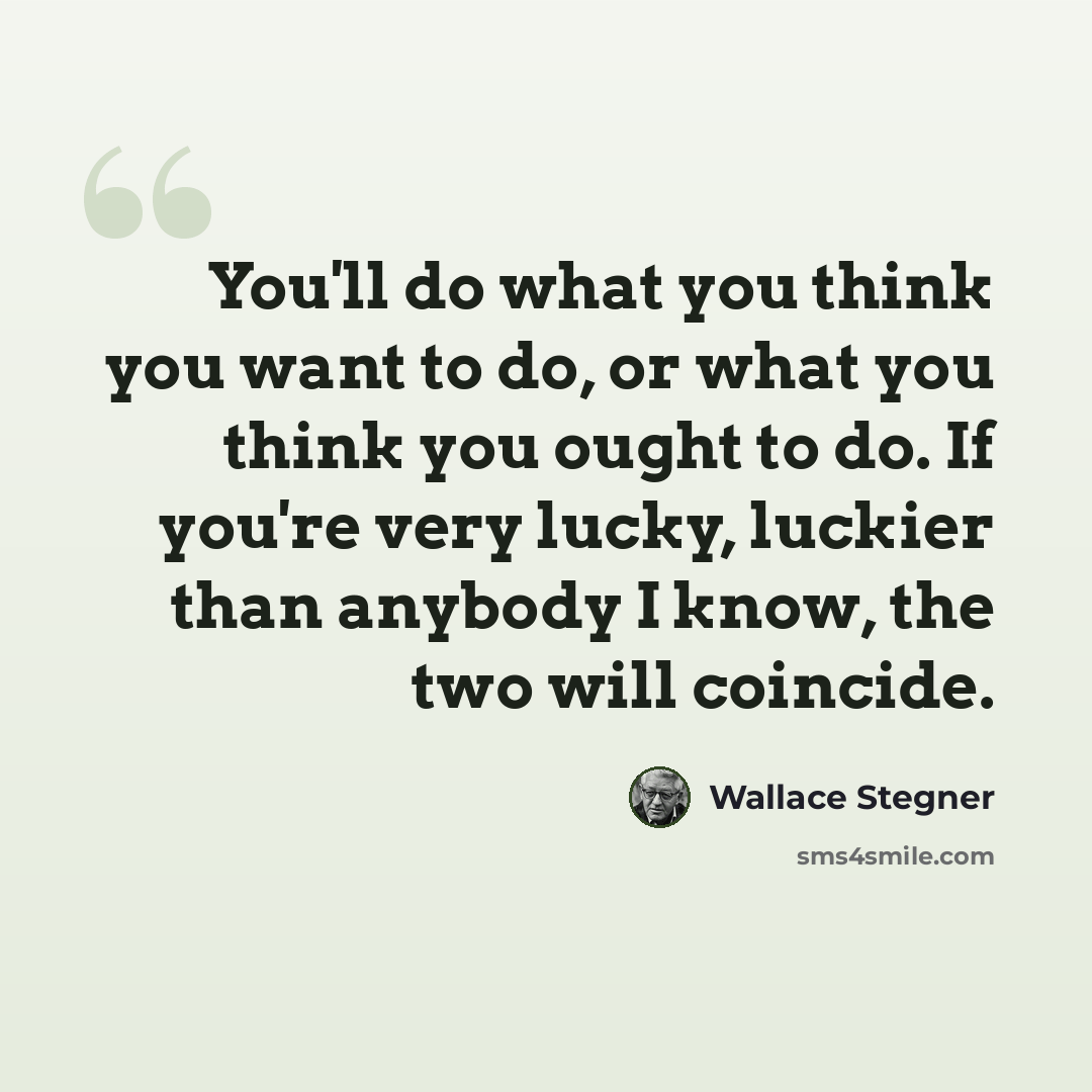 “You'll do what you think you want to do, or what you think you ought to do. If you're very lucky, luckier than anybody I know, the two will coincide.” quote by Wallace Stegner