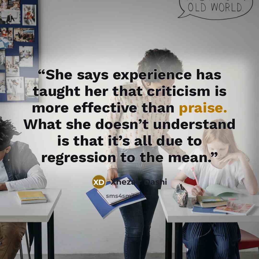 “She says experience has taught her that criticism is more effective than praise. What she doesn’t understand is that it’s all due to regression to the mean.” quote by Xhezair Dashi