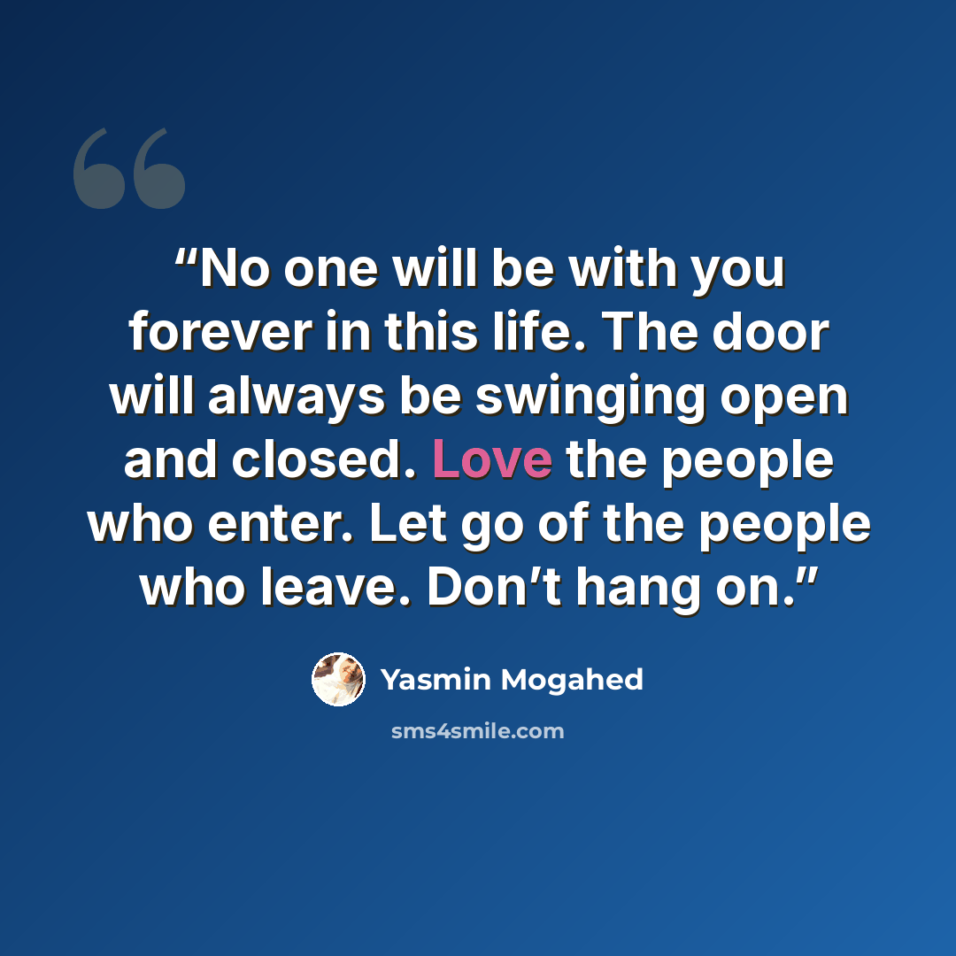 “No one will be with you forever in this life. The door will always be swinging open and closed. Love the people who enter. Let go of the people who leave. Don’t hang on.” quote by Yasmin Mogahed