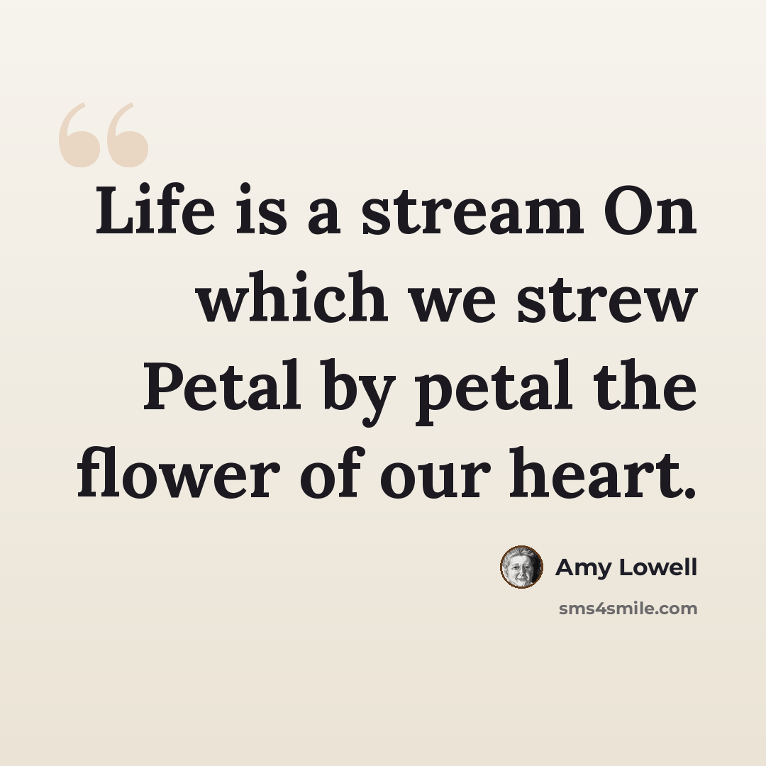“Life is a stream On which we strew Petal by petal the flower of our heart.” quote by Amy Lowell