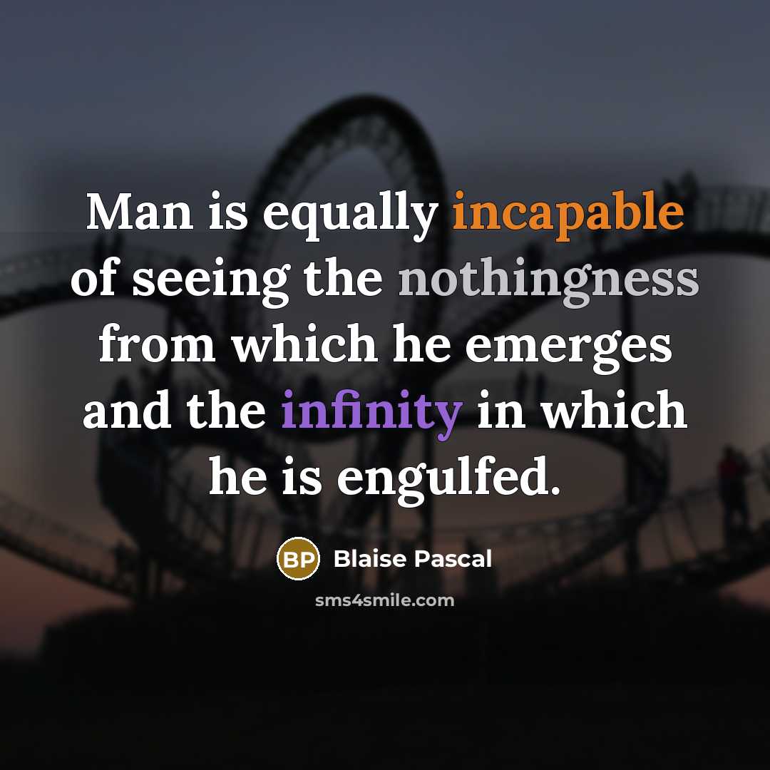 “Man is equally incapable of seeing the nothingness from which he emerges and the infinity in which he is engulfed.” quote by Blaise Pascal