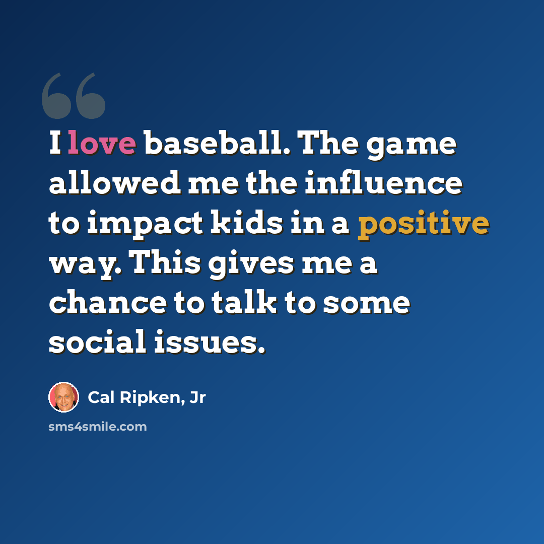 “I love baseball. The game allowed me the influence to impact kids in a positive way. This gives me a chance to talk to some social issues.” quote by Cal Ripken, Jr