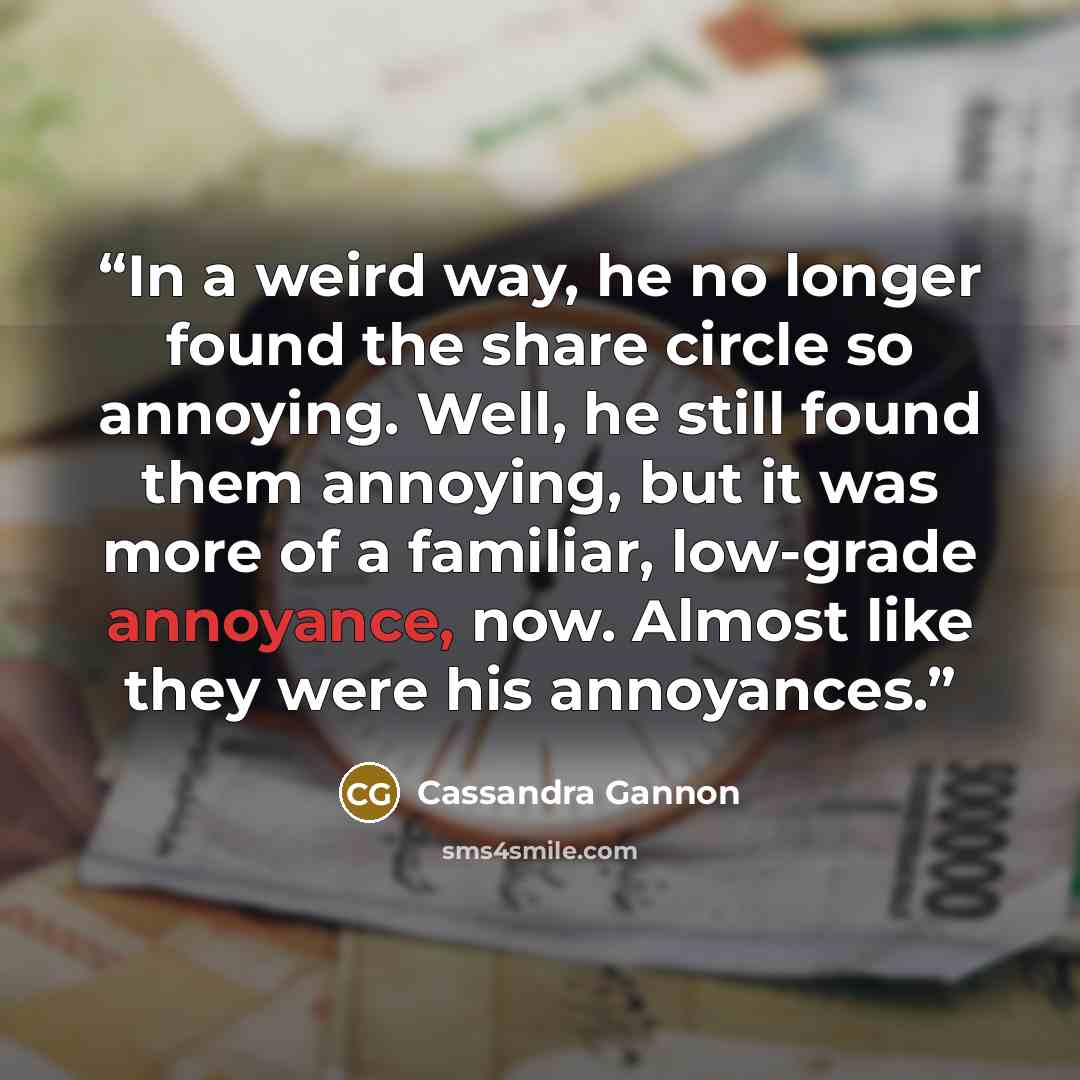 “In a weird way, he no longer found the share circle so annoying. Well, he still found them annoying, but it was more of a familiar, low-grade annoyance, now. Almost like they were his annoyances.” quote by Cassandra Gannon